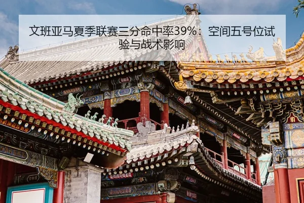 文班亚马夏季联赛三分命中率39%：空间五号位试验与战术影响