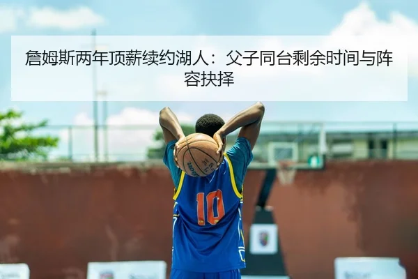 詹姆斯两年顶薪续约湖人：父子同台剩余时间与阵容抉择